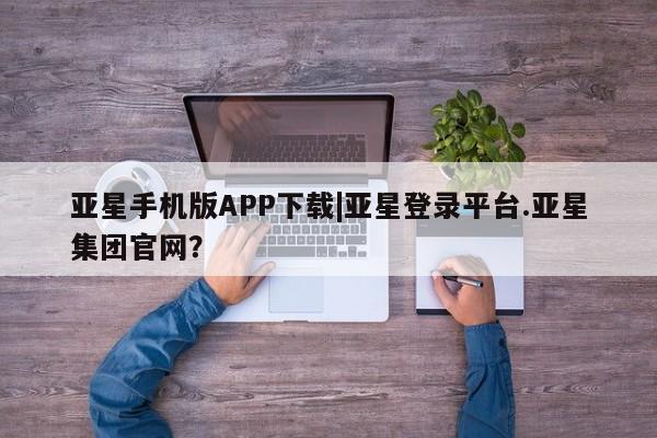 亚星网站 亚星网页亚星手机版APP下载|亚星登录平台.亚星集团官网？