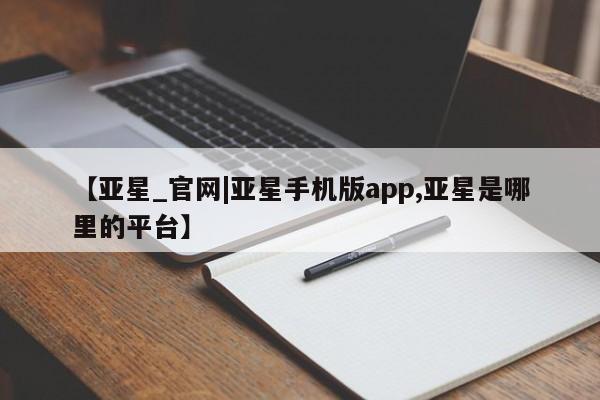 亚星网站 亚星网页【亚星_官网|亚星手机版app,亚星是哪里的平台】