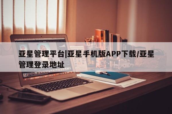 亚星网站 亚星网页亚星管理平台|亚星手机版APP下载/亚星管理登录地址