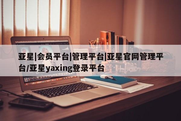 亚星网站 亚星网页亚星|会员平台|管理平台|亚星官网管理平台/亚星yaxing登录平台