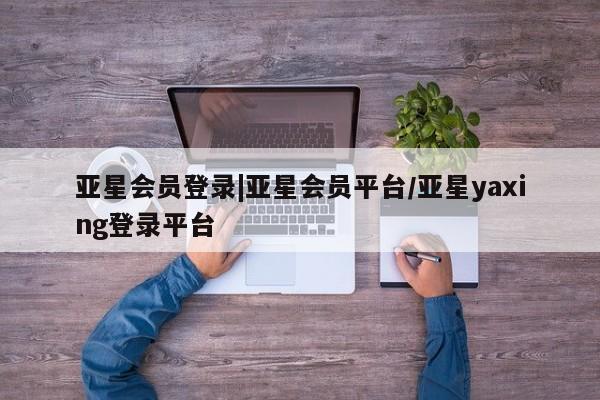 亚星网站 亚星网页亚星会员登录|亚星会员平台/亚星yaxing登录平台