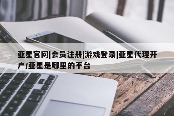 亚星网站 亚星网页亚星官网|会员注册|游戏登录|亚星代理开户/亚星是哪里的平台