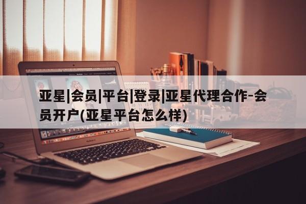 亚星网站 亚星网页亚星|会员|平台|登录|亚星代理合作-会员开户(亚星平台怎么样)