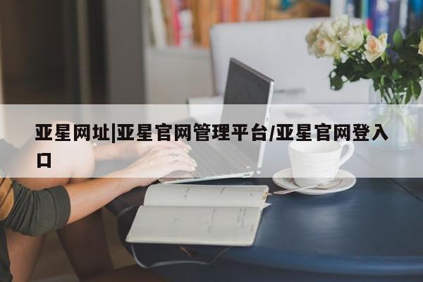 亚星网站 亚星网页亚星网址|亚星官网管理平台/亚星官网登入口