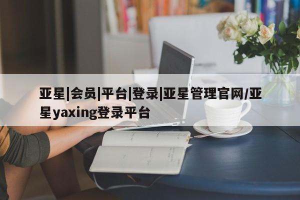 亚星网站 亚星网页亚星|会员|平台|登录|亚星管理官网/亚星yaxing登录平台