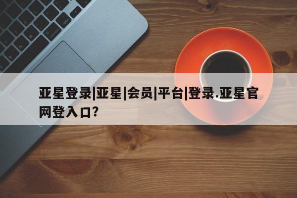亚星网站 亚星网页亚星登录|亚星|会员|平台|登录.亚星官网登入口？