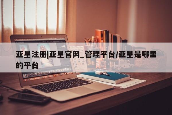 亚星网站 亚星网页亚星注册|亚星官网_管理平台/亚星是哪里的平台