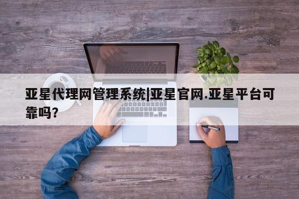 亚星网站 亚星网页亚星代理网管理系统|亚星官网.亚星平台可靠吗？