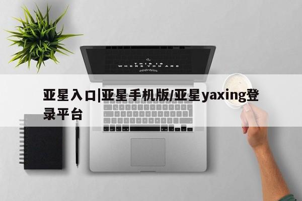 亚星网站 亚星网页亚星入口|亚星手机版/亚星yaxing登录平台