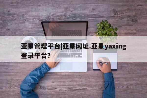 亚星网站 亚星网页亚星管理平台|亚星网址.亚星yaxing登录平台？