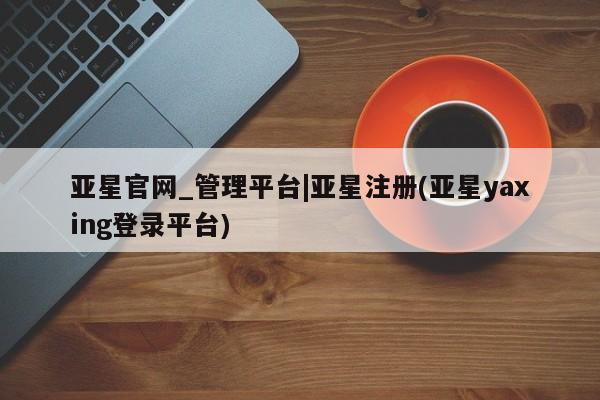 亚星网站 亚星网页亚星官网_管理平台|亚星注册(亚星yaxing登录平台)