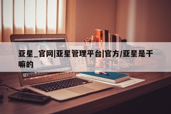 亚星网站 亚星网页亚星_官网|亚星管理平台|官方/亚星是干嘛的