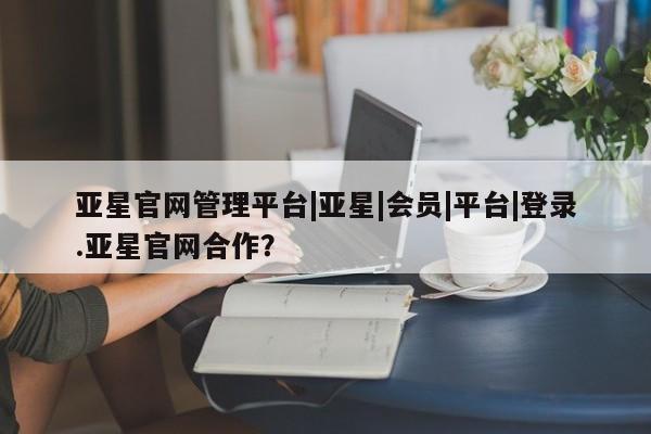 亚星网站 亚星网页亚星官网管理平台|亚星|会员|平台|登录.亚星官网合作？